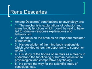 Rene Descartes 
 Among Descartes’ contributions to psychology are: 
 1. The mechanistic explanations of behavior and 
ma...