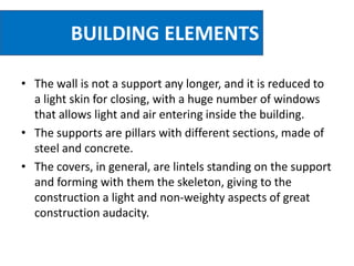 BUILDING ELEMENTS
• The wall is not a support any longer, and it is reduced to
a light skin for closing, with a huge number of windows
that allows light and air entering inside the building.
• The supports are pillars with different sections, made of
steel and concrete.
• The covers, in general, are lintels standing on the support
and forming with them the skeleton, giving to the
construction a light and non-weighty aspects of great
construction audacity.
 