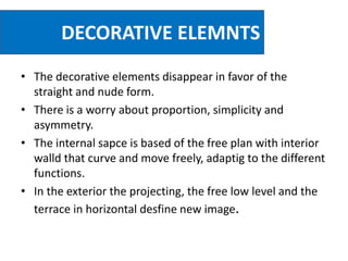 DECORATIVE ELEMNTS
• The decorative elements disappear in favor of the
straight and nude form.
• There is a worry about proportion, simplicity and
asymmetry.
• The internal sapce is based of the free plan with interior
walld that curve and move freely, adaptig to the different
functions.
• In the exterior the projecting, the free low level and the
terrace in horizontal desfine new image.
 