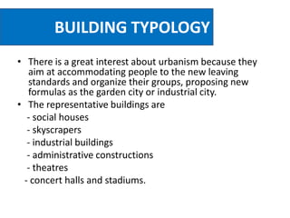 BUILDING TYPOLOGY
• There is a great interest about urbanism because they
aim at accommodating people to the new leaving
standards and organize their groups, proposing new
formulas as the garden city or industrial city.
• The representative buildings are
- social houses
- skyscrapers
- industrial buildings
- administrative constructions
- theatres
- concert halls and stadiums.
 