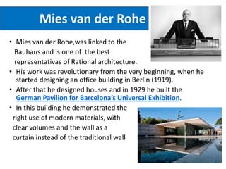 Mies van der Rohe
• Mies van der Rohe,was linked to the
Bauhaus and is one of the best
representativas of Rational architecture.
• His work was revolutionary from the very beginning, when he
started designing an office building in Berlin (1919).
• After that he designed houses and in 1929 he built the
German Pavilion for Barcelona’s Universal Exhibition.
• In this building he demonstrated the
right use of modern materials, with
clear volumes and the wall as a
curtain instead of the traditional wall
 