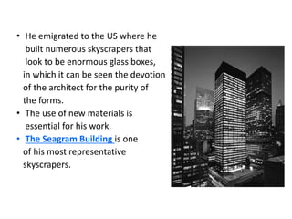 • He emigrated to the US where he
built numerous skyscrapers that
look to be enormous glass boxes,
in which it can be seen the devotion
of the architect for the purity of
the forms.
• The use of new materials is
essential for his work.
• The Seagram Building is one
of his most representative
skyscrapers.
 
