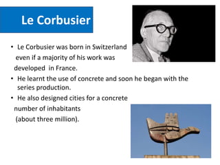 Le Corbusier
• Le Corbusier was born in Switzerland
even if a majority of his work was
developed in France.
• He learnt the use of concrete and soon he began with the
series production.
• He also designed cities for a concrete
number of inhabitants
(about three million).
 