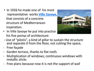 • In 1926 he made one of his most
representative works Ville Savoye,
that consists of a concrete
structure of Mediterranean
inspiration.
• In Ville Savoye he put into practice
his five poinys of architecture:
- Use of “pilotis”, a kind of pillar to sustain the structure
and separate it from the floor, not cutting the space,
- Free façade
- Garden terrace, thanks to flat roofs
- Multiplication of windows; continuous windows with
metallic sticks
- Free plans because now it is not the support of wall
 