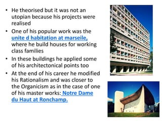 • He theorised but it was not an
utopian because his projects were
realised
• One of his popular work was the
unite d habitation at marseile,
where he build houses for working
class families
• In these buildings he applied some
of his architectonical points too
• At the end of his career he modified
his Rationalism and was closer to
the Organicism as in the case of one
of his master works: Notre Dame
du Haut at Ronchamp.
 