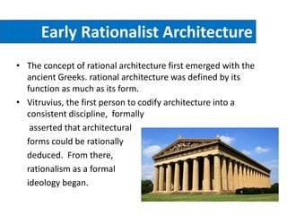 Early Rationalist Architecture
• The concept of rational architecture first emerged with the
ancient Greeks. rational architecture was defined by its
function as much as its form.
• Vitruvius, the first person to codify architecture into a
consistent discipline, formally
asserted that architectural
forms could be rationally
deduced. From there,
rationalism as a formal
ideology began.
 