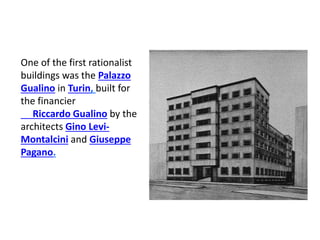 One of the first rationalist
buildings was the Palazzo
Gualino in Turin, built for
the financier
Riccardo Gualino by the
architects Gino Levi-
Montalcini and Giuseppe
Pagano.
 