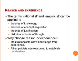 REASON AND EXPERIENCE
 The terms ‘rationalist’ and ‘empiricist’ can be
applied to
 theories of knowledge
 theories of concept acquisition
 theories of justification
 historical schools of thought
 Why choose reason or experience?
 Most rationalists allow knowledge from
experience.
 All empiricists use reasoning to establish
conclusions.
 