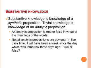 SUBSTANTIVE KNOWLEDGE
 Substantive knowledge is knowledge of a
synthetic proposition. Trivial knowledge is
knowledge of an analytic proposition.
 An analytic proposition is true or false in virtue of
the meanings of the words.
 Not all analytic propositions are obvious: ‘In five
days time, it will have been a week since the day
which was tomorrow three days ago’ - true or
false?
 