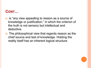 CONT…
 is “any view appealing to reason as a source of
knowledge or justification.” in which the criterion of
the truth i...
