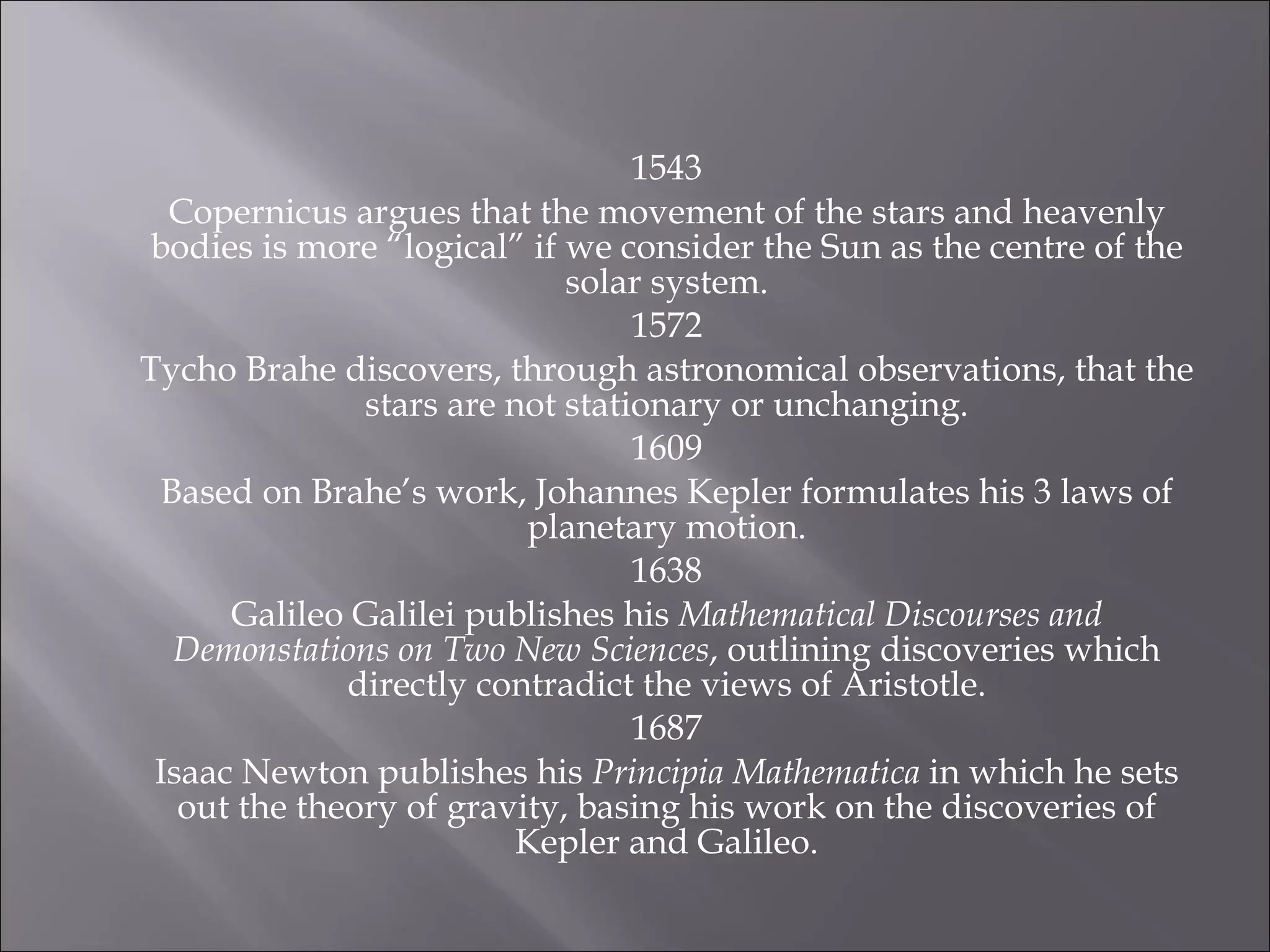 1543 Copernicus argues that the movement of the stars and heavenly bodies is more “logical” if we consider the Sun as the centre of the solar system. 1572 Tycho Brahe discovers, through astronomical observations, that the stars are not stationary or unchanging. 1609 Based on Brahe’s work, Johannes Kepler formulates his 3 laws of planetary motion. 1638 Galileo Galilei publishes his  Mathematical Discourses and Demonstations on Two New Sciences , outlining discoveries which directly contradict the views of Aristotle. 1687 Isaac Newton publishes his  Principia Mathematica  in which he sets out the theory of gravity, basing his work on the discoveries of Kepler and Galileo. 