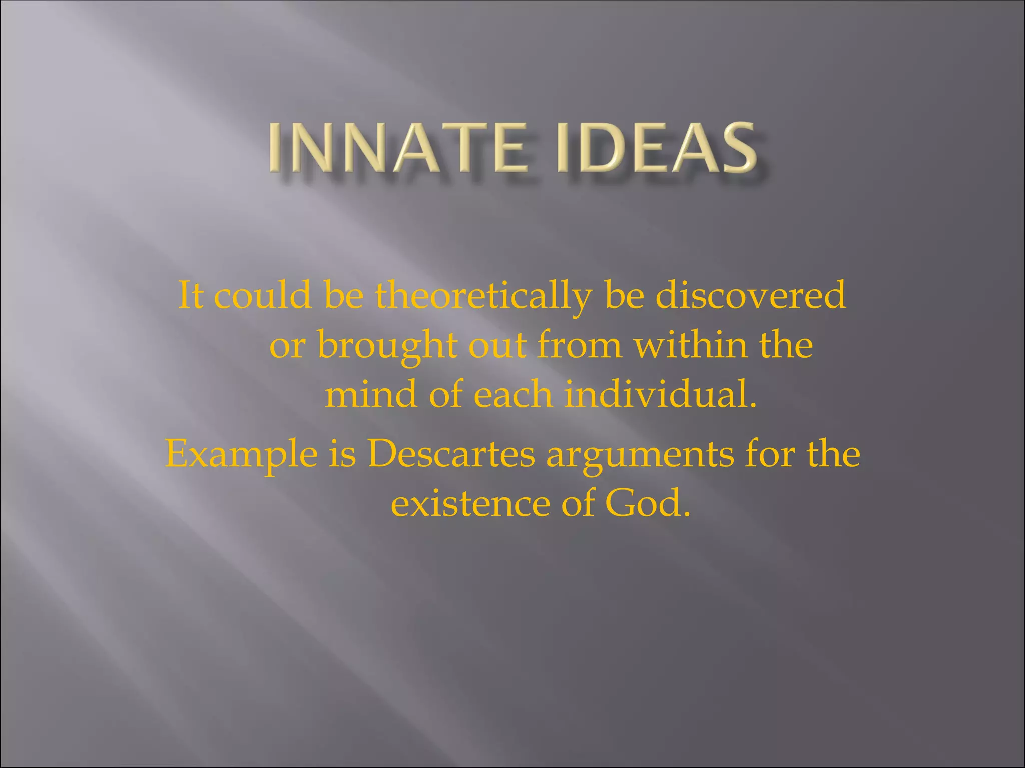 It could be theoretically be discovered or brought out from within the mind of each individual. Example is Descartes arguments for the existence of God. 