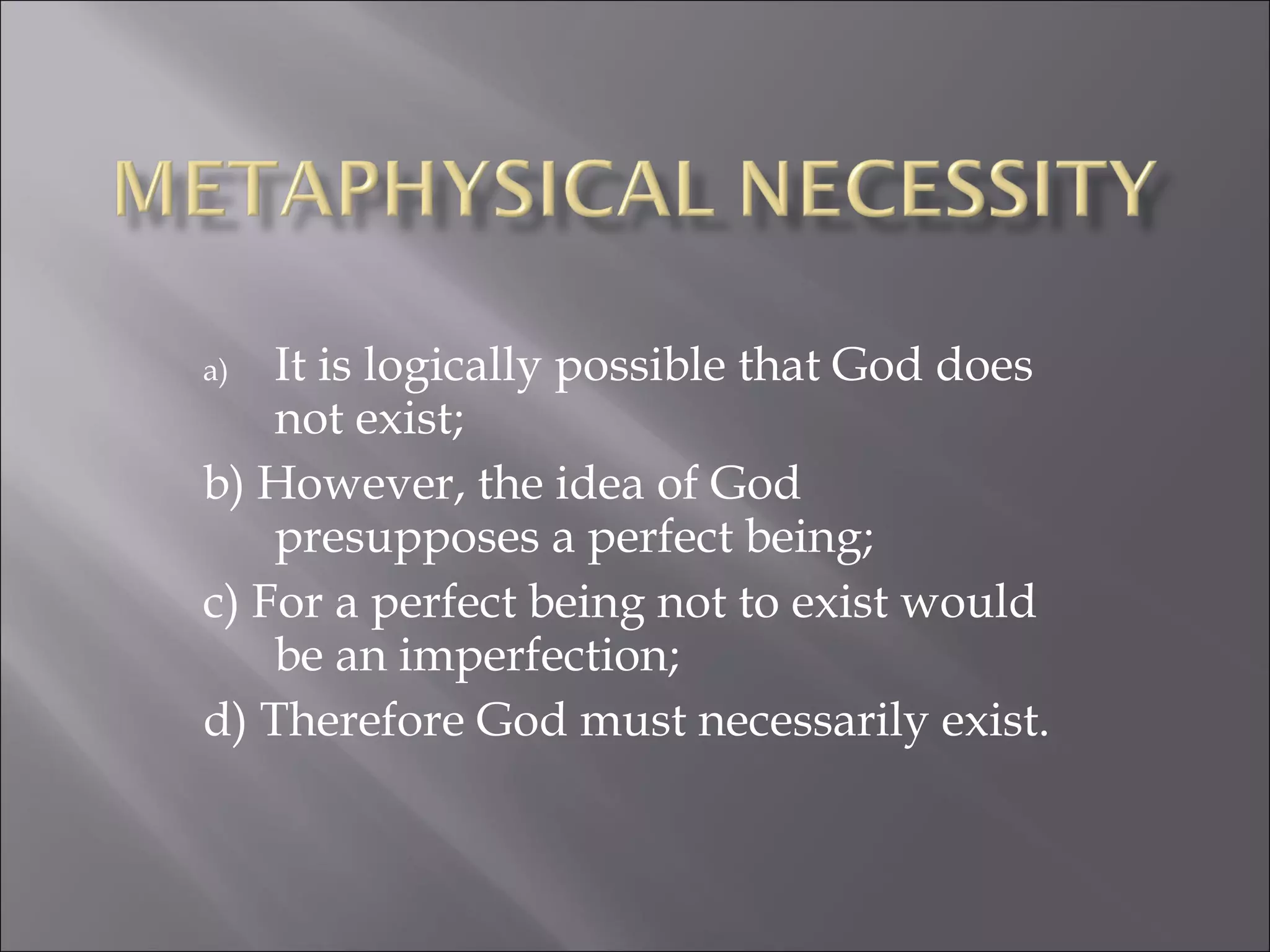 It is logically possible that God does not exist;  b) However, the idea of God presupposes a perfect being; c) For a perfect being not to exist would be an imperfection; d) Therefore God must necessarily exist. 