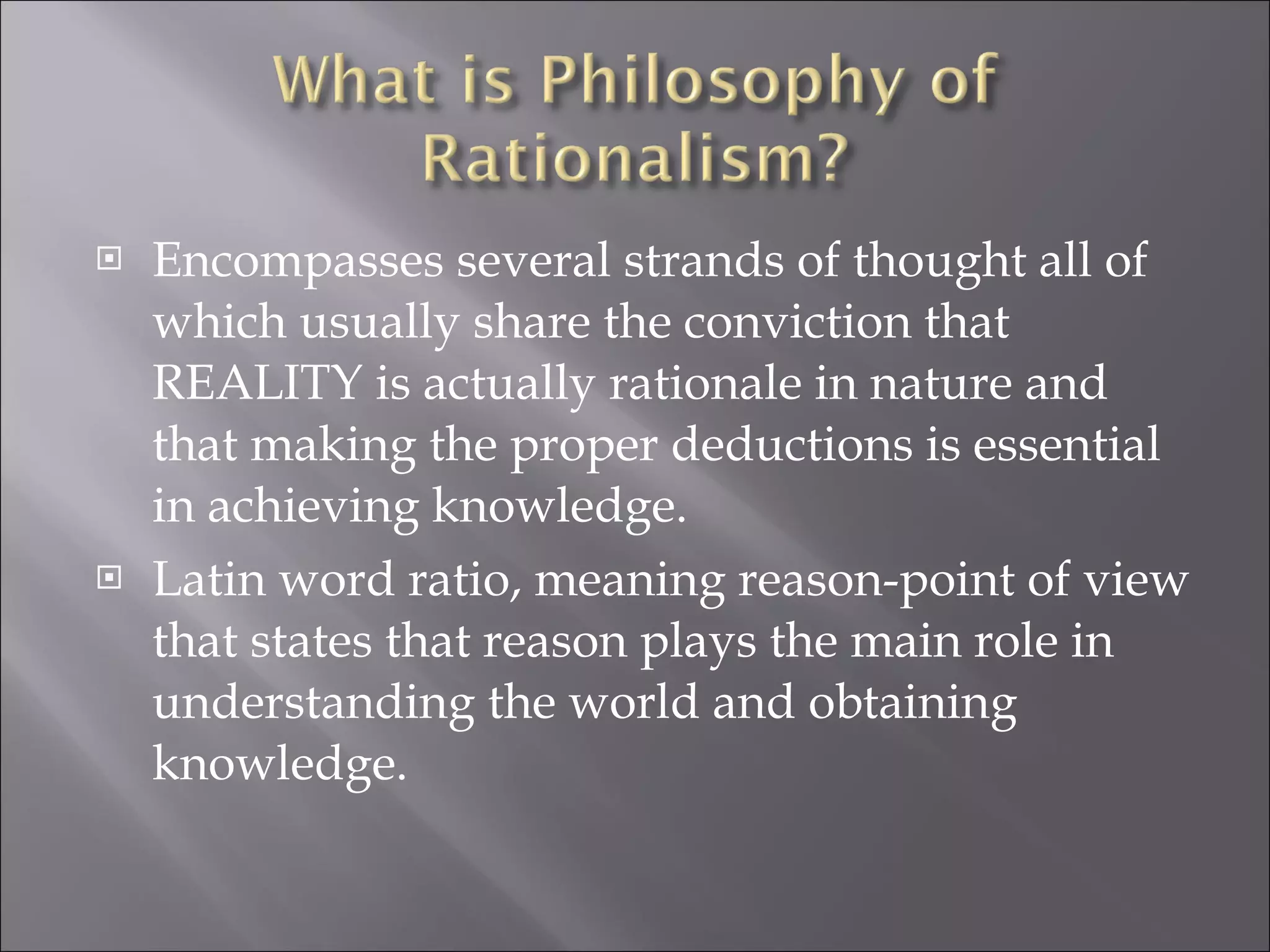 Encompasses several strands of thought all of which usually share the conviction that REALITY is actually rationale in nature and that making the proper deductions is essential in achieving knowledge. Latin word ratio, meaning reason-point of view that states that reason plays the main role in understanding the world and obtaining  knowledge. 