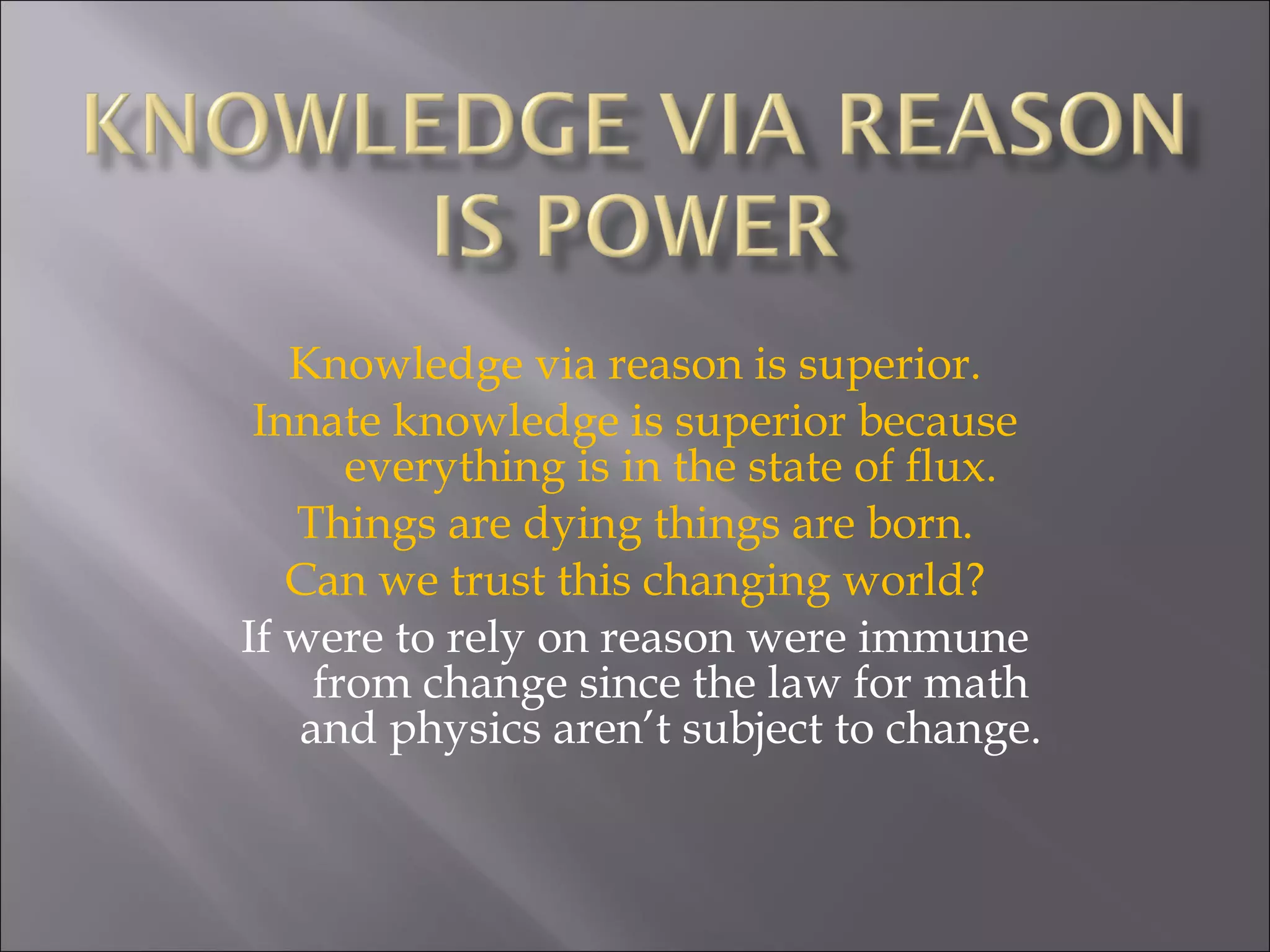 Knowledge via reason is superior. Innate knowledge is superior because everything is in the state of flux. Things are dying things are born. Can we trust this changing world? If were to rely on reason were immune from change since the law for math and physics aren’t subject to change. 