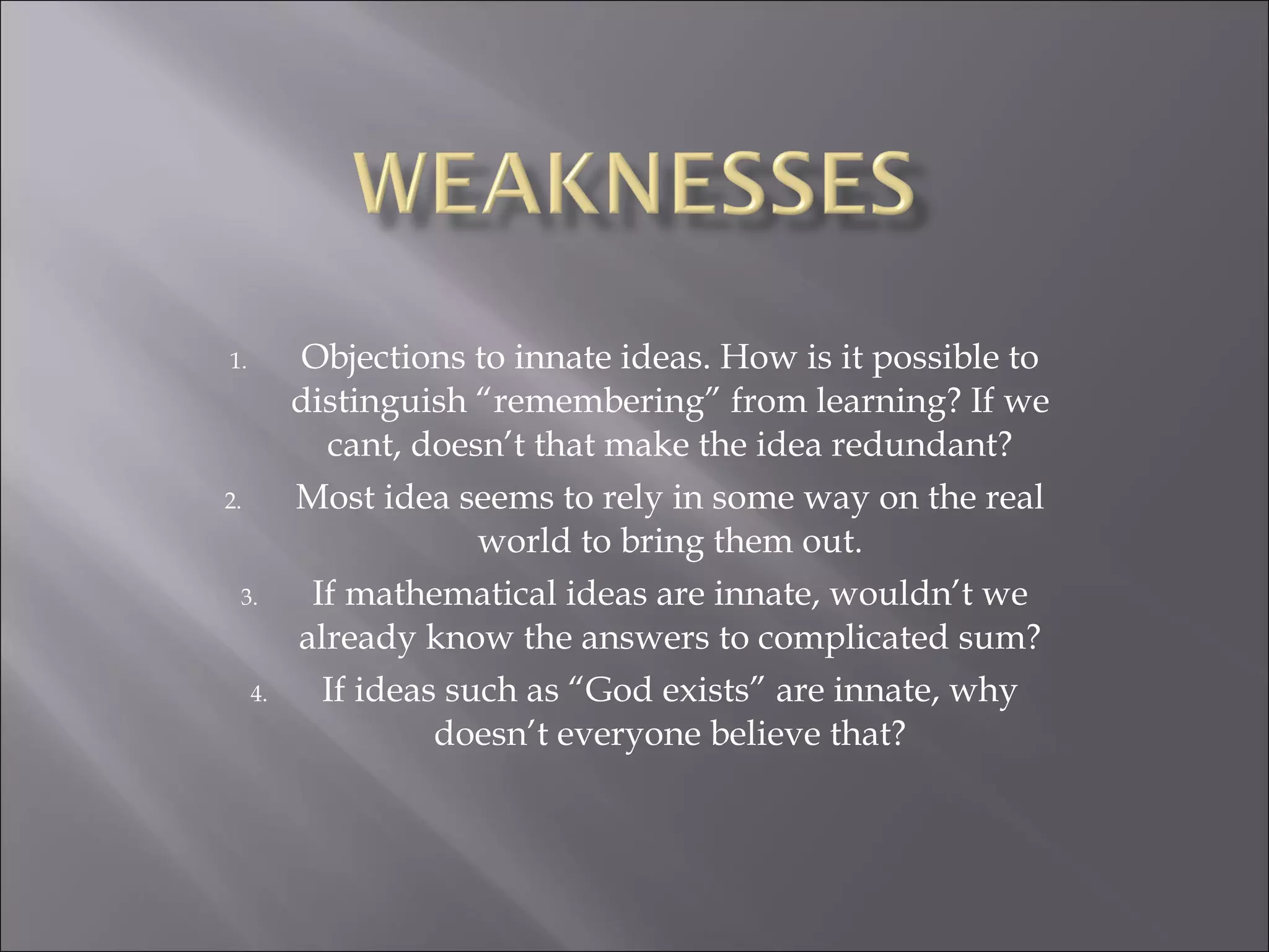 Objections to innate ideas. How is it possible to distinguish “remembering” from learning? If we cant, doesn’t that make the idea redundant? Most idea seems to rely in some way on the real world to bring them out. If mathematical ideas are innate, wouldn’t we already know the answers to complicated sum? If ideas such as “God exists” are innate, why doesn’t everyone believe that? 