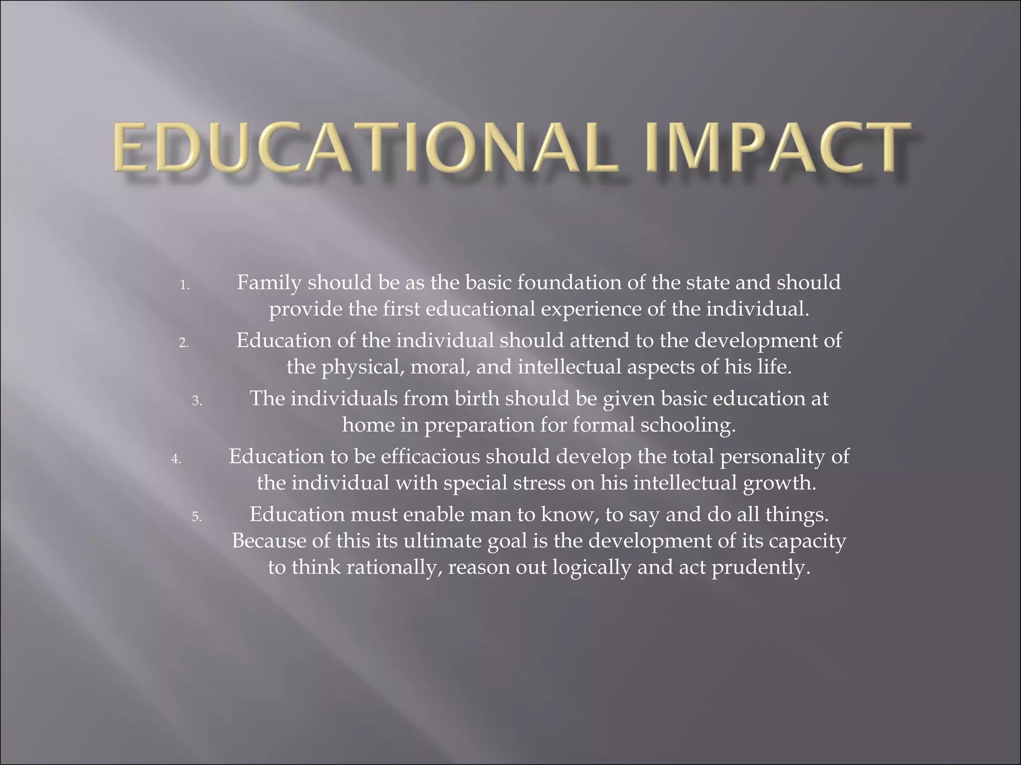 Family should be as the basic foundation of the state and should provide the first educational experience of the individual. Education of the individual should attend to the development of the physical, moral, and intellectual aspects of his life. The individuals from birth should be given basic education at home in preparation for formal schooling. Education to be efficacious should develop the total personality of the individual with special stress on his intellectual growth.  Education must enable man to know, to say and do all things. Because of this its ultimate goal is the development of its capacity to think rationally, reason out logically and act prudently. 