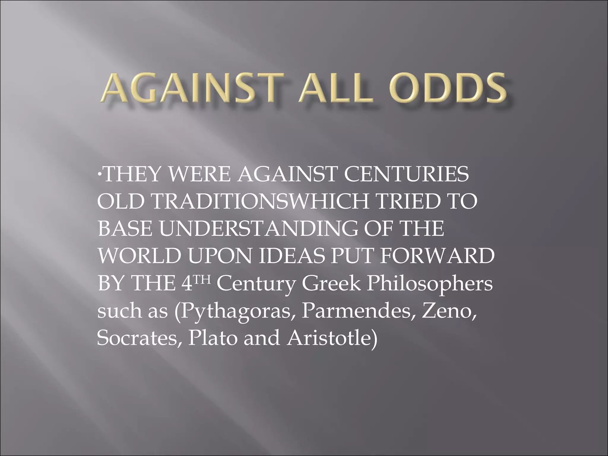 THEY WERE AGAINST CENTURIES OLD TRADITIONSWHICH TRIED TO BASE UNDERSTANDING OF THE WORLD UPON IDEAS PUT FORWARD BY THE 4 TH  Century Greek Philosophers such as (Pythagoras, Parmendes, Zeno, Socrates, Plato and Aristotle) 
