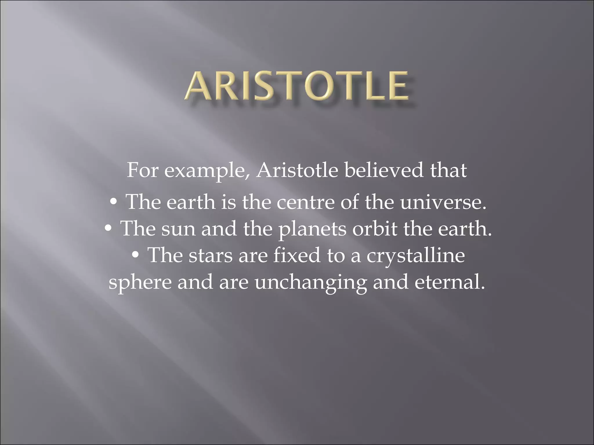 For example, Aristotle believed that •  The earth is the centre of the universe. • The sun and the planets orbit the earth. • The stars are fixed to a crystalline sphere and are unchanging and eternal. 