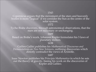 1543 Copernicus argues that the movement of the stars and heavenly bodies is more “logical” if we consider the Sun as the centre of the solar system. 1572 Tycho Brahe discovers, through astronomical observations, that the stars are not stationary or unchanging. 1609 Based on Brahe’s work, Johannes Kepler formulates his 3 laws of planetary motion. 1638 Galileo Galilei publishes his  Mathematical Discourses and Demonstations on Two New Sciences , outlining discoveries which directly contradict the views of Aristotle. 1687 Isaac Newton publishes his  Principia Mathematica  in which he sets out the theory of gravity, basing his work on the discoveries of Kepler and Galileo. 