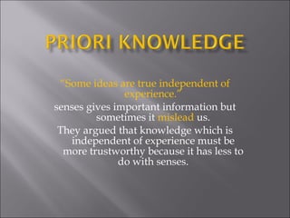 “ Some ideas are true independent of experience.” senses gives important information but sometimes it  mislead  us. They argued that knowledge which is independent of experience must be more trustworthy because it has less to do with senses. 