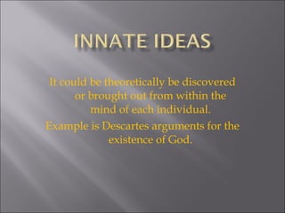 It could be theoretically be discovered or brought out from within the mind of each individual. Example is Descartes arguments for the existence of God. 
