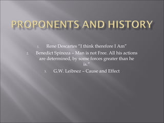 Rene Descartes “I think therefore I Am” Benedict Spinoza – Man is not Free. All his actions are determined, by some forces greater than he is.” G.W. Leibnez – Cause and Effect 