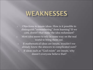 Objections to innate ideas. How is it possible to distinguish “remembering” from learning? If we cant, doesn’t that make the idea redundant? Most idea seems to rely in some way on the real world to bring them out. If mathematical ideas are innate, wouldn’t we already know the answers to complicated sum? If ideas such as “God exists” are innate, why doesn’t everyone believe that? 