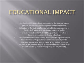 Family should be as the basic foundation of the state and should provide the first educational experience of the individual. Education of the individual should attend to the development of the physical, moral, and intellectual aspects of his life. The individuals from birth should be given basic education at home in preparation for formal schooling. Education to be efficacious should develop the total personality of the individual with special stress on his intellectual growth.  Education must enable man to know, to say and do all things. Because of this its ultimate goal is the development of its capacity to think rationally, reason out logically and act prudently. 