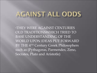 THEY WERE AGAINST CENTURIES OLD TRADITIONSWHICH TRIED TO BASE UNDERSTANDING OF THE WORLD UPON IDEAS PUT FORWARD BY THE 4 TH  Century Greek Philosophers such as (Pythagoras, Parmendes, Zeno, Socrates, Plato and Aristotle) 