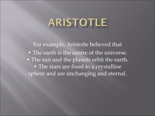 For example, Aristotle believed that •  The earth is the centre of the universe. • The sun and the planets orbit the earth. • The stars are fixed to a crystalline sphere and are unchanging and eternal. 