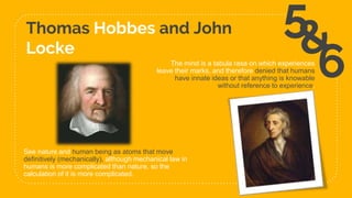 Thomas Hobbes and John
Locke
31
5
6
See nature and human being as atoms that move
definitively (mechanically), although mechanical law in
humans is more complicated than nature, so the
calculation of it is more complicated.
The mind is a tabula rasa on which experiences
leave their marks, and therefore denied that humans
have innate ideas or that anything is knowable
without reference to experience.
 