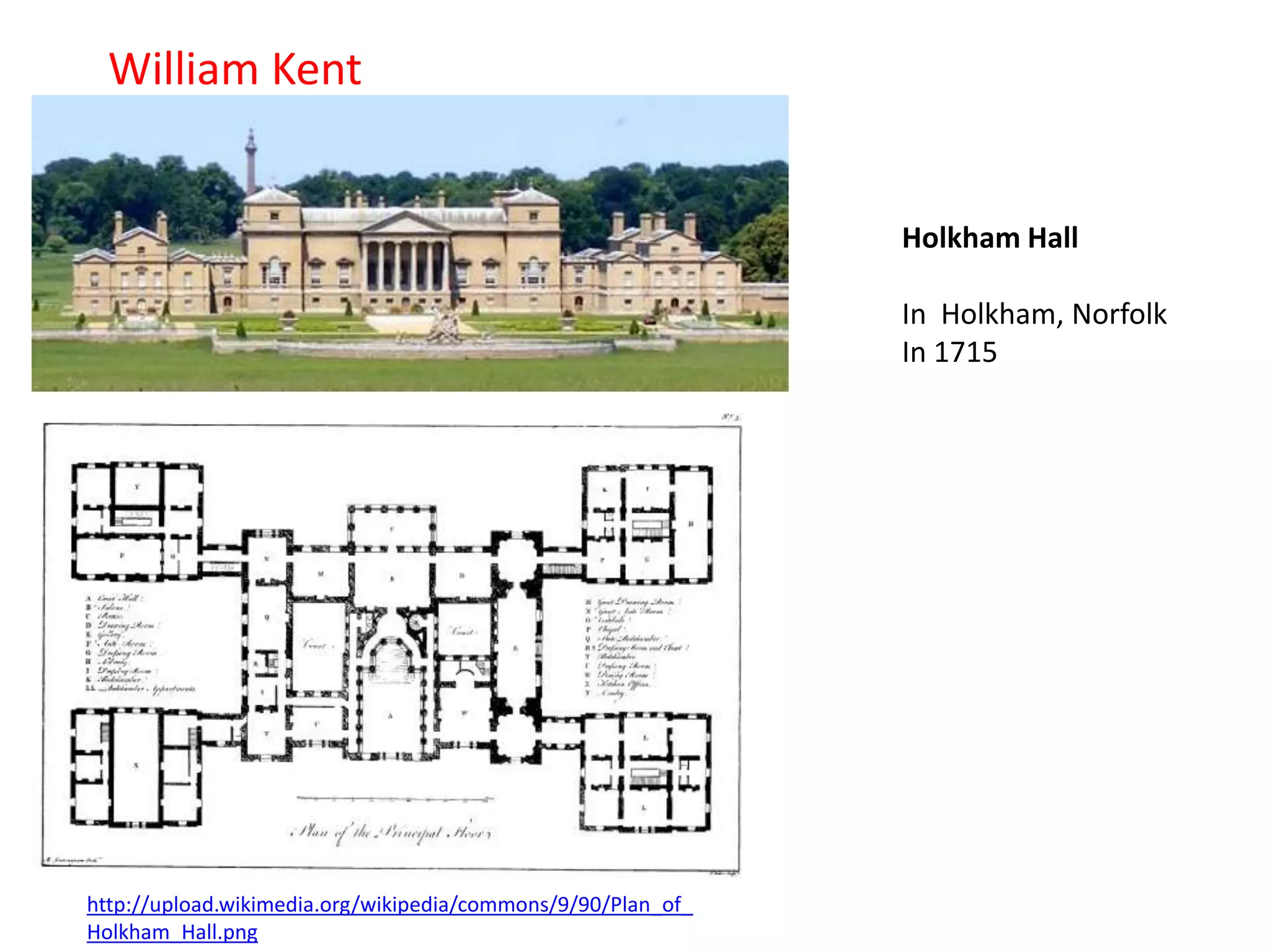 William Kent

Holkham Hall

In Holkham, Norfolk
In 1715

http://upload.wikimedia.org/wikipedia/commons/9/90/Plan_of_
Holkham_Hall.png

 