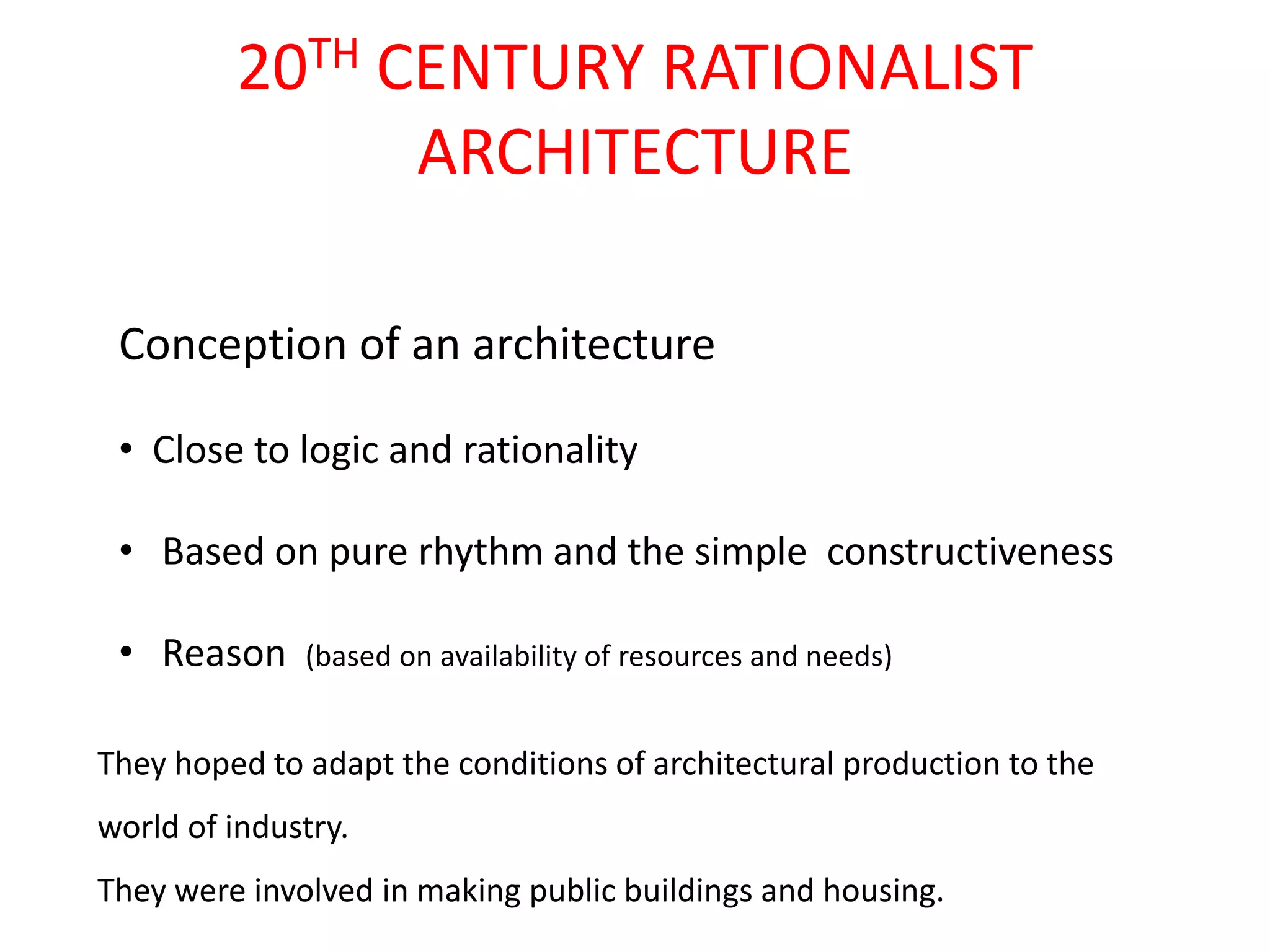 20TH CENTURY RATIONALIST
ARCHITECTURE
Conception of an architecture
• Close to logic and rationality

• Based on pure rhythm and the simple constructiveness
• Reason

(based on availability of resources and needs)

They hoped to adapt the conditions of architectural production to the
world of industry.

They were involved in making public buildings and housing.

 