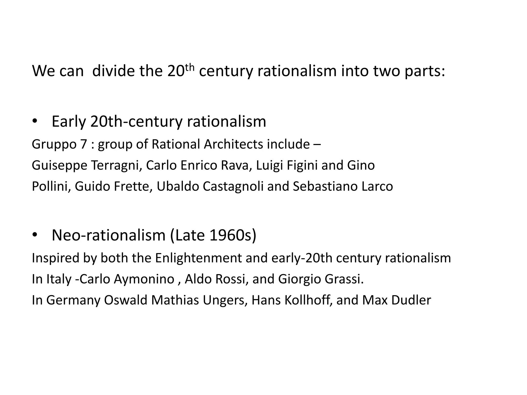 We can divide the 20th century rationalism into two parts:
• Early 20th-century rationalism
Gruppo 7 : group of Rational Architects include –
Guiseppe Terragni, Carlo Enrico Rava, Luigi Figini and Gino
Pollini, Guido Frette, Ubaldo Castagnoli and Sebastiano Larco

• Neo-rationalism (Late 1960s)
Inspired by both the Enlightenment and early-20th century rationalism
In Italy -Carlo Aymonino , Aldo Rossi, and Giorgio Grassi.
In Germany Oswald Mathias Ungers, Hans Kollhoff, and Max Dudler

 