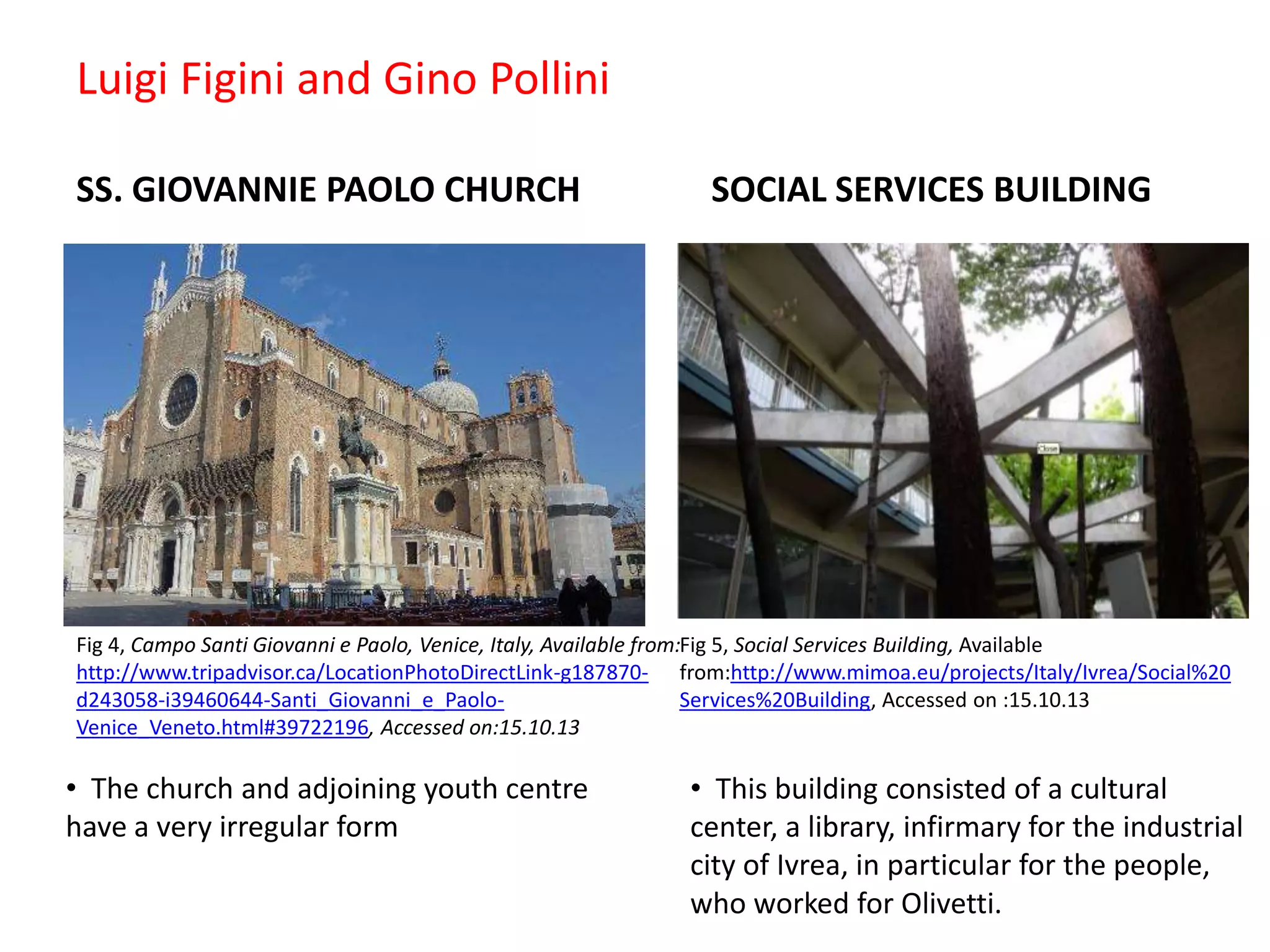 Luigi Figini and Gino Pollini
SS. GIOVANNIE PAOLO CHURCH

SOCIAL SERVICES BUILDING

Fig 4, Campo Santi Giovanni e Paolo, Venice, Italy, Available from:Fig 5, Social Services Building, Available
http://www.tripadvisor.ca/LocationPhotoDirectLink-g187870- from:http://www.mimoa.eu/projects/Italy/Ivrea/Social%20
d243058-i39460644-Santi_Giovanni_e_PaoloServices%20Building, Accessed on :15.10.13
Venice_Veneto.html#39722196, Accessed on:15.10.13

• The church and adjoining youth centre
have a very irregular form

• This building consisted of a cultural
center, a library, infirmary for the industrial
city of Ivrea, in particular for the people,
who worked for Olivetti.

 