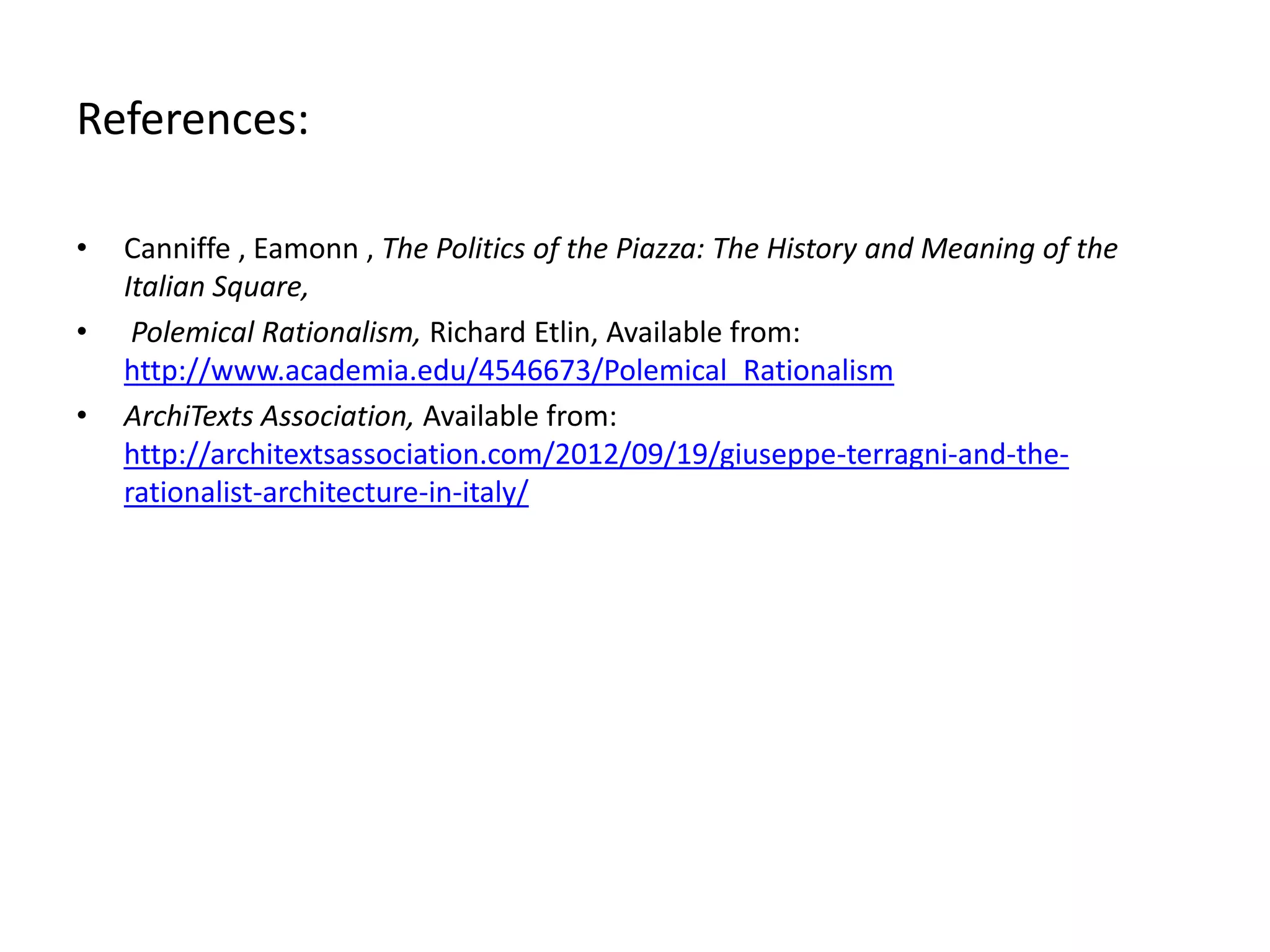 References:
•

•
•

Canniffe , Eamonn , The Politics of the Piazza: The History and Meaning of the
Italian Square,
Polemical Rationalism, Richard Etlin, Available from:
http://www.academia.edu/4546673/Polemical_Rationalism
ArchiTexts Association, Available from:
http://architextsassociation.com/2012/09/19/giuseppe-terragni-and-therationalist-architecture-in-italy/

 