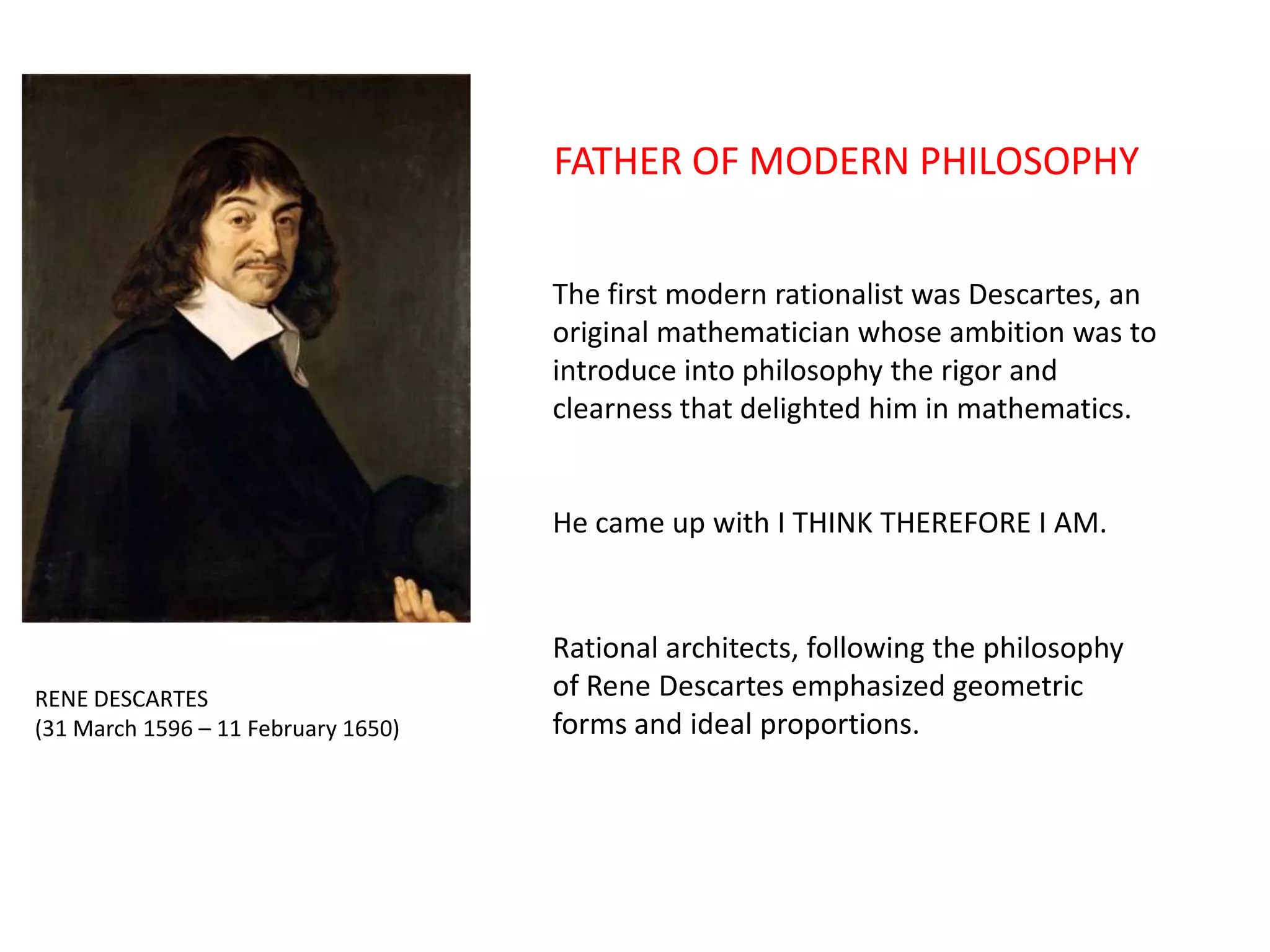 FATHER OF MODERN PHILOSOPHY
The first modern rationalist was Descartes, an
original mathematician whose ambition was to
introduce into philosophy the rigor and
clearness that delighted him in mathematics.

He came up with I THINK THEREFORE I AM.

RENE DESCARTES
(31 March 1596 – 11 February 1650)

Rational architects, following the philosophy
of Rene Descartes emphasized geometric
forms and ideal proportions.

 
