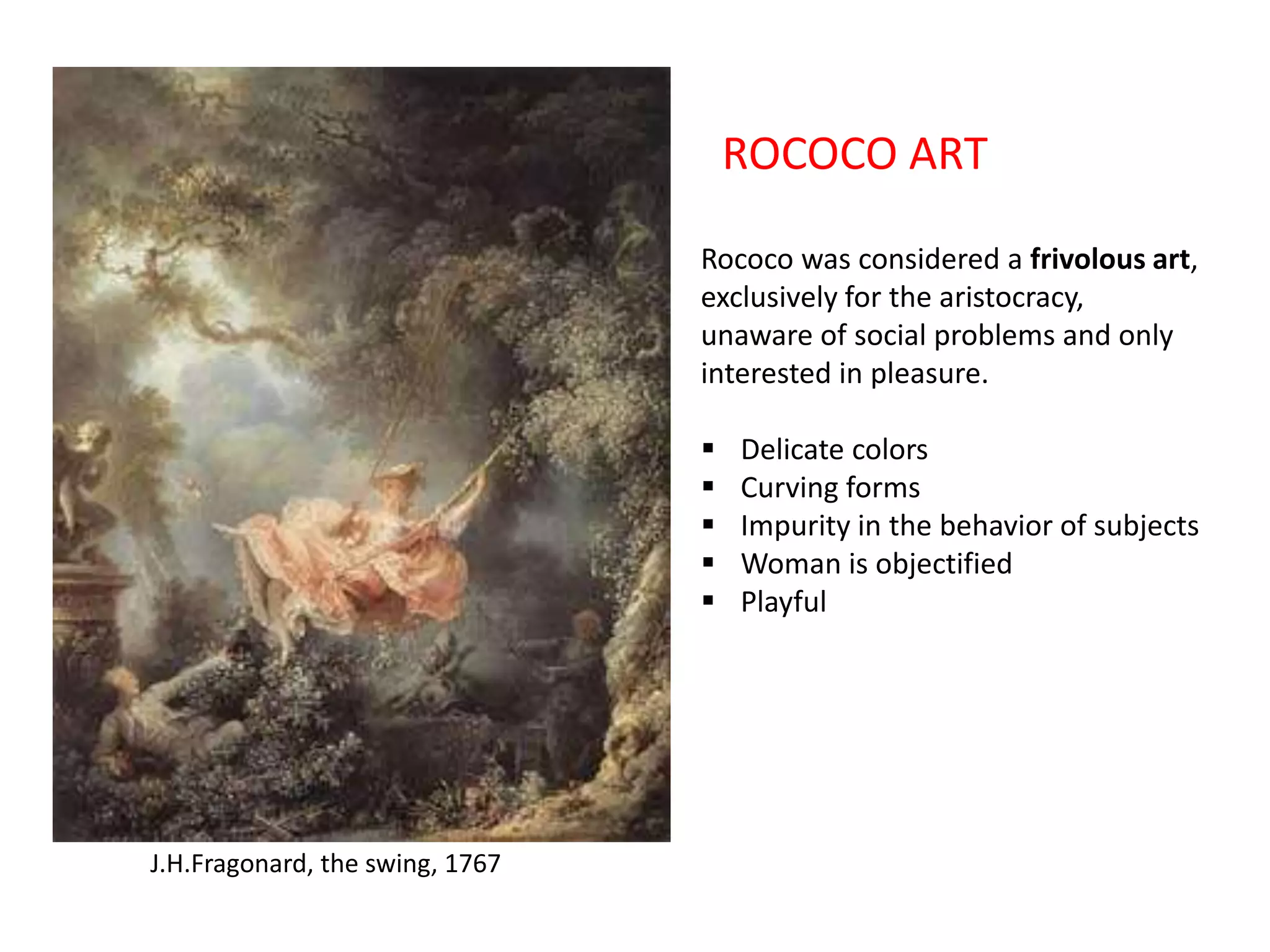 ROCOCO ART
Rococo was considered a frivolous art,
exclusively for the aristocracy,
unaware of social problems and only
interested in pleasure.






J.H.Fragonard, the swing, 1767

Delicate colors
Curving forms
Impurity in the behavior of subjects
Woman is objectified
Playful

 