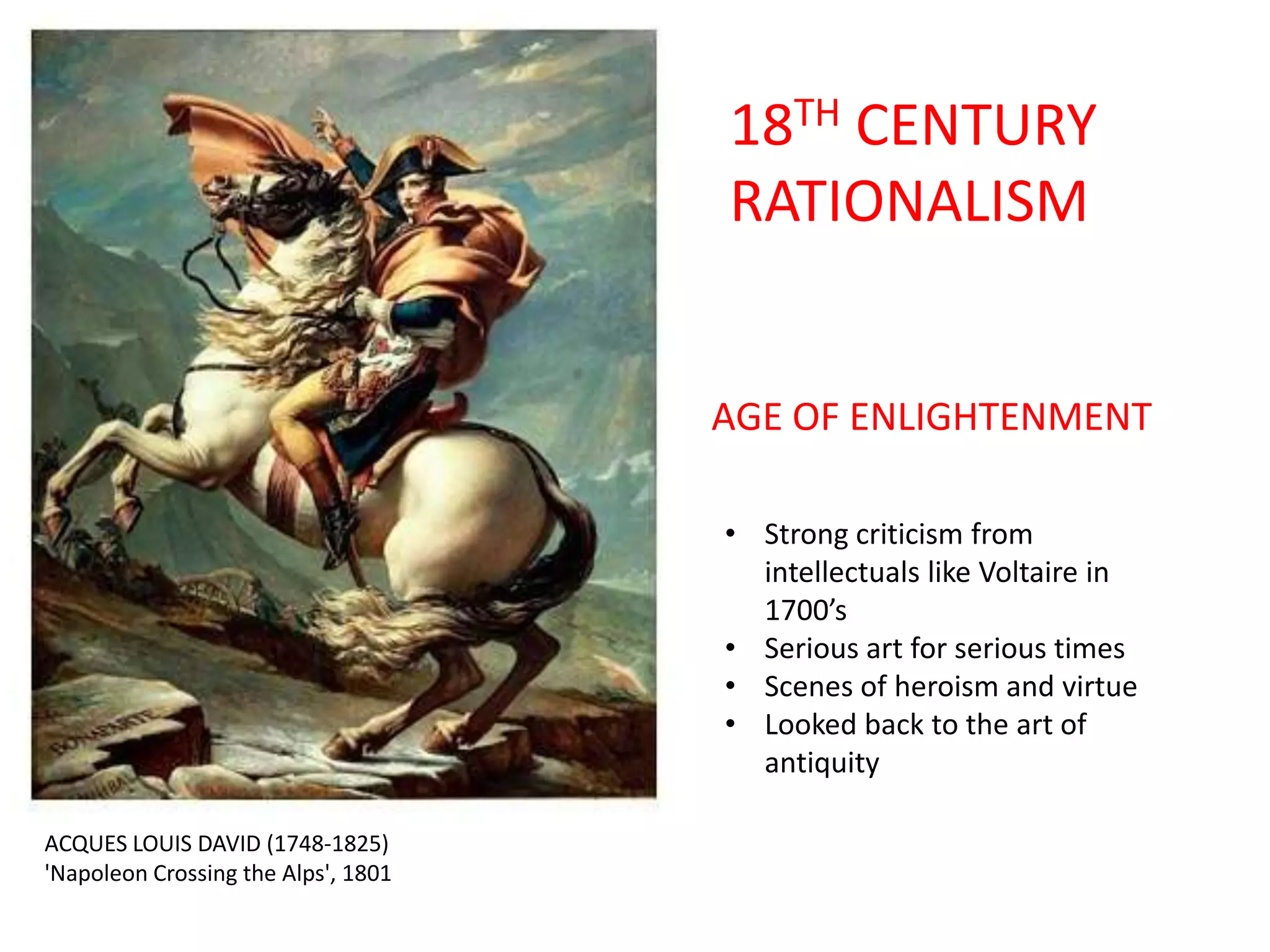 18TH CENTURY
RATIONALISM

AGE OF ENLIGHTENMENT
• Strong criticism from
intellectuals like Voltaire in
1700’s
• Serious art for serious times
• Scenes of heroism and virtue
• Looked back to the art of
antiquity
ACQUES LOUIS DAVID (1748-1825)
'Napoleon Crossing the Alps', 1801

 