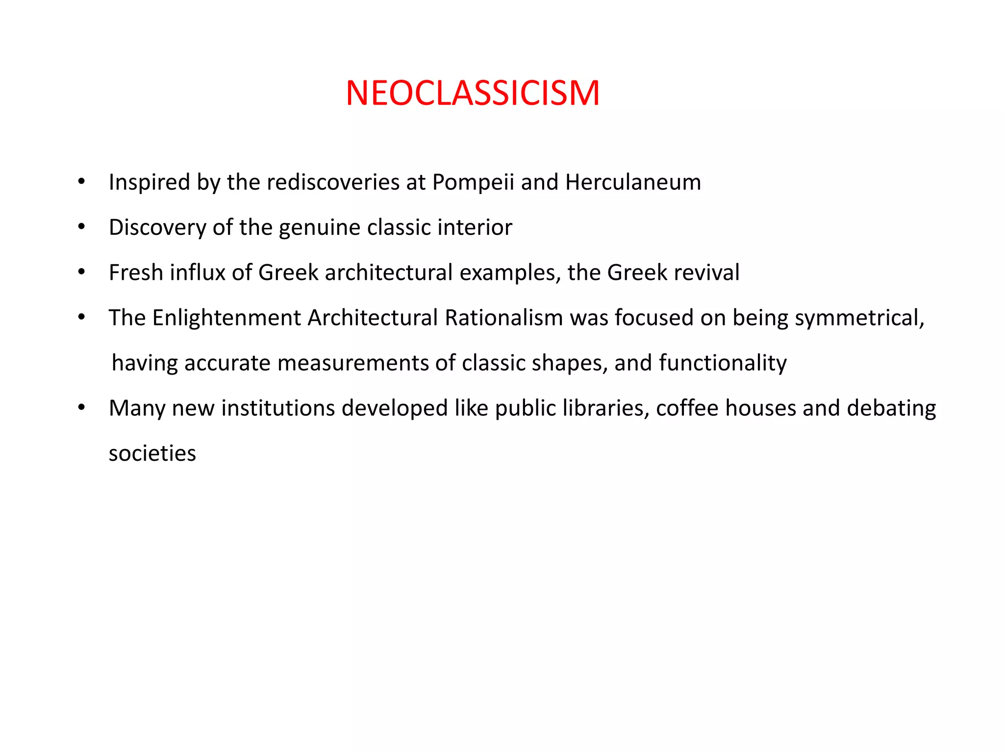 NEOCLASSICISM
• Inspired by the rediscoveries at Pompeii and Herculaneum
• Discovery of the genuine classic interior

• Fresh influx of Greek architectural examples, the Greek revival
• The Enlightenment Architectural Rationalism was focused on being symmetrical,
having accurate measurements of classic shapes, and functionality
• Many new institutions developed like public libraries, coffee houses and debating
societies

 