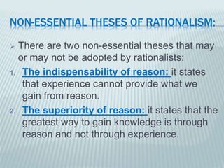 NON-ESSENTIAL THESES OF RATIONALISM: 
 There are two non-essential theses that may 
or may not be adopted by rationalists: 
1. The indispensability of reason: it states 
that experience cannot provide what we 
gain from reason. 
2. The superiority of reason: it states that the 
greatest way to gain knowledge is through 
reason and not through experience. 
 