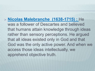  Nicolas Malebranche (1638-1715) : He 
was a follower of Descartes and believed 
that humans attain knowledge through ideas 
rather than sensory perceptions. He argued 
that all ideas existed only in God and that 
God was the only active power. And when we 
access those ideas intellectually, we 
apprehend objective truth. 
 