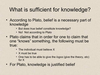 What is sufficient for knowledge? According to Plato, belief is a necessary part of knowledge But does true belief constitute knowledge? No!  Not according to Plato Plato claims that in order for one to claim that one “knows” something, the following must be true: The individual must believe X X must be true One has to be able to give the  logos  (give the theory, etc)  for X For Plato, knowledge is justified belief 