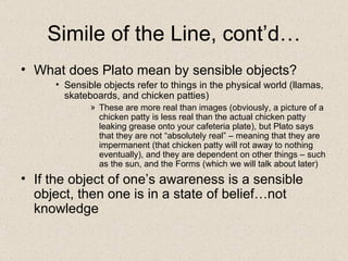 Simile of the Line, cont’d… What does Plato mean by sensible objects? Sensible objects refer to things in the physical world (llamas, skateboards, and chicken patties) These are more real than images (obviously, a picture of a chicken patty is less real than the actual chicken patty leaking grease onto your cafeteria plate), but Plato says that they are not “absolutely real” – meaning that they are impermanent (that chicken patty will rot away to nothing eventually), and they are dependent on other things – such as the sun, and the Forms (which we will talk about later) If the object of one’s awareness is a sensible object, then one is in a state of belief…not knowledge 