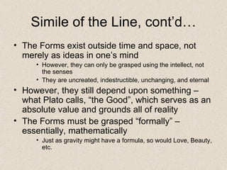 Simile of the Line, cont’d… The Forms exist outside time and space, not merely as ideas in one’s mind However, they can only be grasped using the intellect, not the senses They are uncreated, indestructible, unchanging, and eternal However, they still depend upon something – what Plato calls, “the Good”, which serves as an absolute value and grounds all of reality  The Forms must be grasped “formally” – essentially, mathematically Just as gravity might have a formula, so would Love, Beauty, etc. 