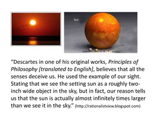 “Descartes in one of his original works, Principles of
Philosophy [translated to English], believes that all the
senses deceive us. He used the example of our sight.
Stating that we see the setting sun as a roughly two-
inch wide object in the sky, but in fact, our reason tells
us that the sun is actually almost infinitely times larger
than we see it in the sky.” (http://rationalistview.blogspot.com)
 