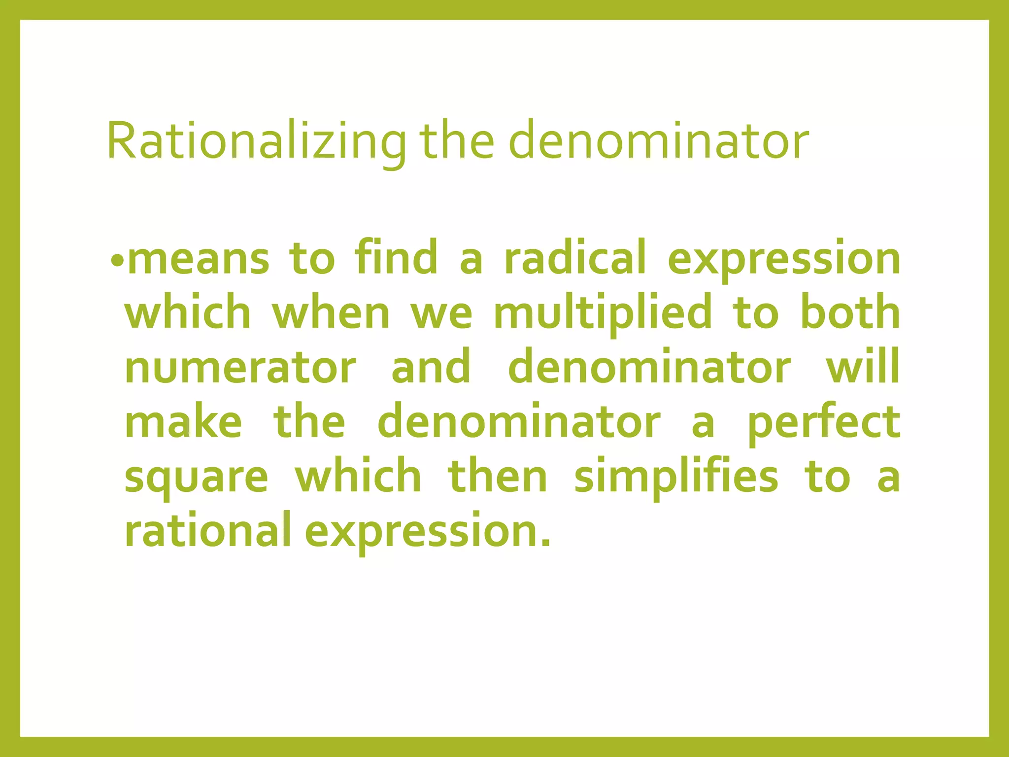 Rationalizing the denominator
•means to find a radical expression
which when we multiplied to both
numerator and denominator will
make the denominator a perfect
square which then simplifies to a
rational expression.
 