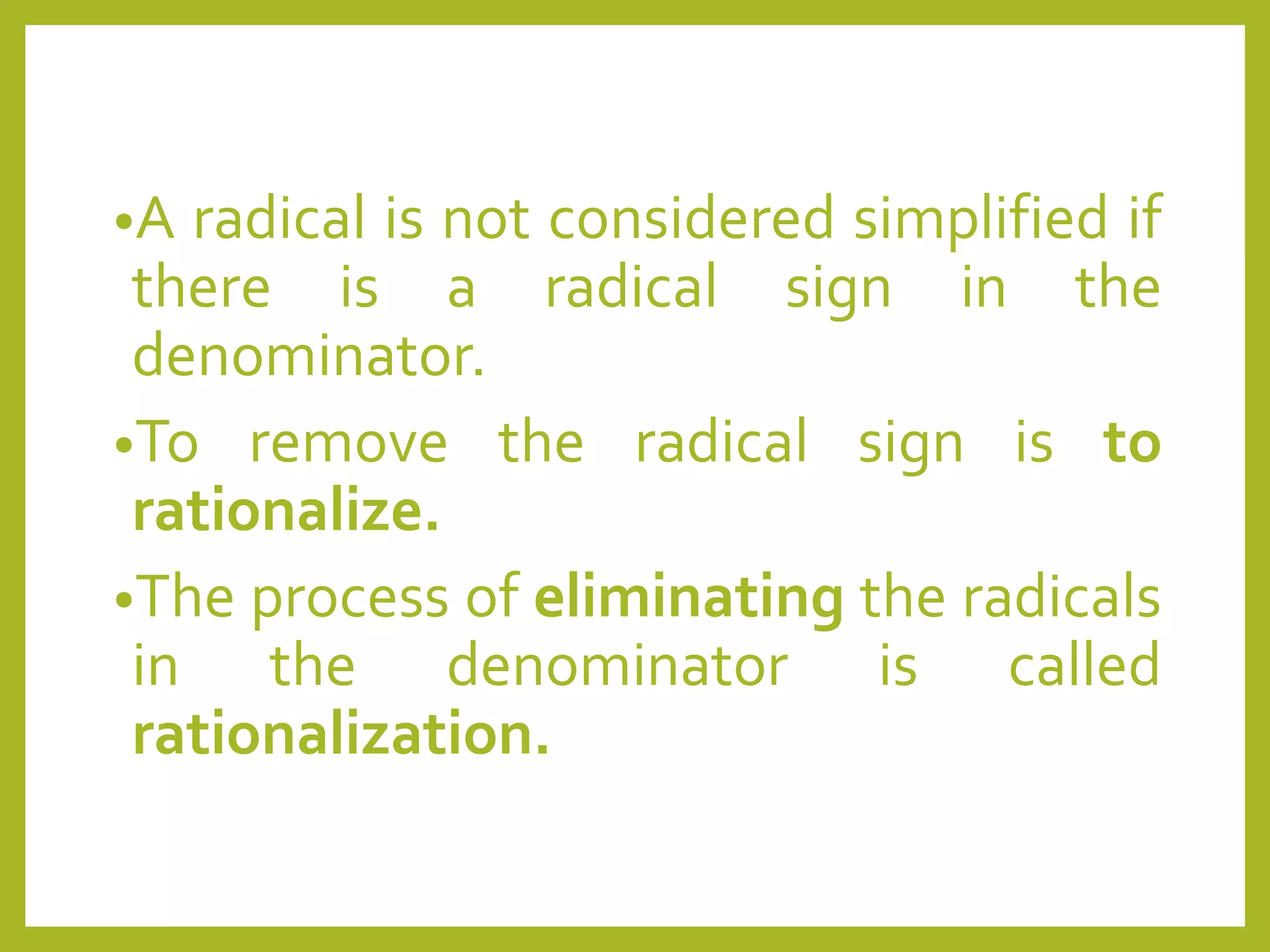 •A radical is not considered simplified if
there is a radical sign in the
denominator.
•To remove the radical sign is to
rationalize.
•The process of eliminating the radicals
in the denominator is called
rationalization.
 