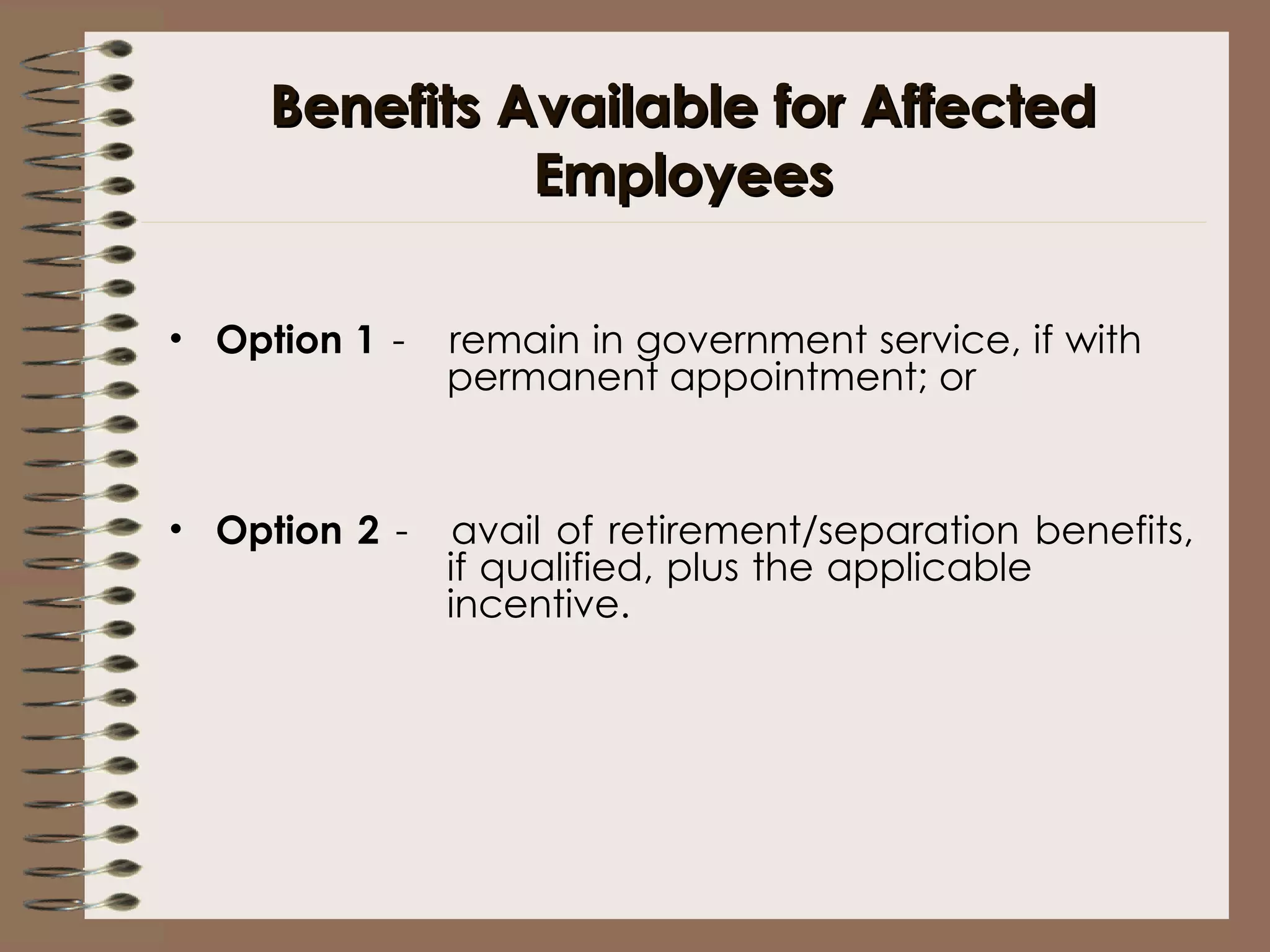 Benefits Available for Affected Employees Option 1 -  remain in government service, if with  permanent appointment; or   Option 2 - avail of retirement/separation benefits,  if qualified, plus the applicable  incentive. 